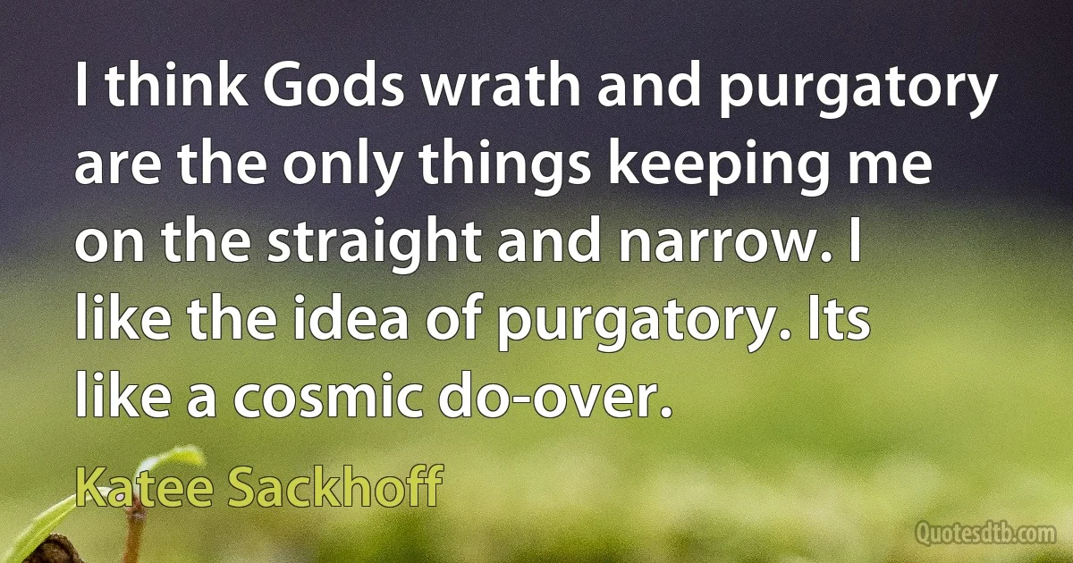 I think Gods wrath and purgatory are the only things keeping me on the straight and narrow. I like the idea of purgatory. Its like a cosmic do-over. (Katee Sackhoff)