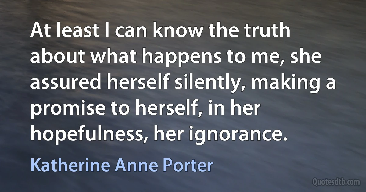 At least I can know the truth about what happens to me, she assured herself silently, making a promise to herself, in her hopefulness, her ignorance. (Katherine Anne Porter)