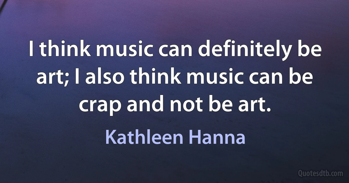 I think music can definitely be art; I also think music can be crap and not be art. (Kathleen Hanna)