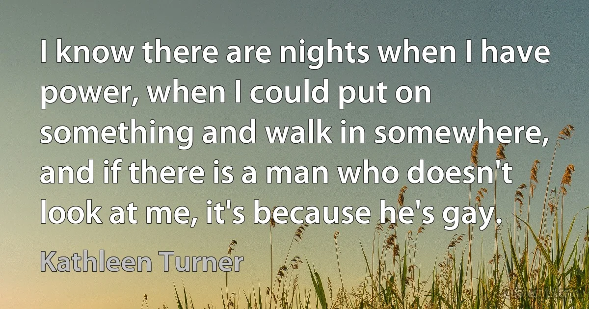 I know there are nights when I have power, when I could put on something and walk in somewhere, and if there is a man who doesn't look at me, it's because he's gay. (Kathleen Turner)