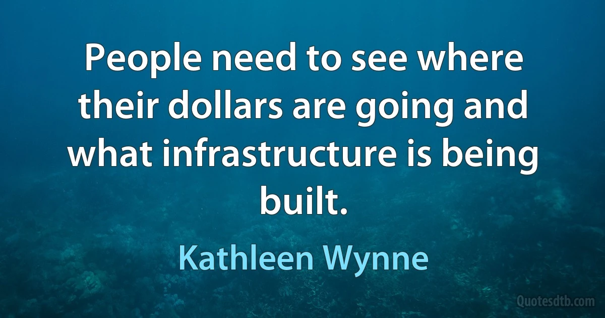 People need to see where their dollars are going and what infrastructure is being built. (Kathleen Wynne)