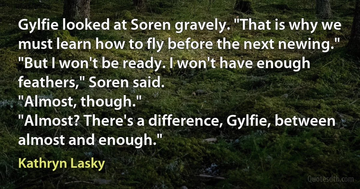 Gylfie looked at Soren gravely. "That is why we must learn how to fly before the next newing."
"But I won't be ready. I won't have enough feathers," Soren said.
"Almost, though."
"Almost? There's a difference, Gylfie, between almost and enough." (Kathryn Lasky)