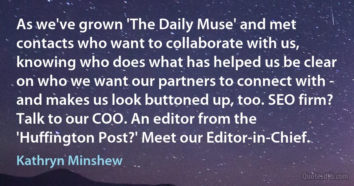 As we've grown 'The Daily Muse' and met contacts who want to collaborate with us, knowing who does what has helped us be clear on who we want our partners to connect with - and makes us look buttoned up, too. SEO firm? Talk to our COO. An editor from the 'Huffington Post?' Meet our Editor-in-Chief. (Kathryn Minshew)