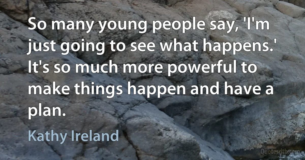 So many young people say, 'I'm just going to see what happens.' It's so much more powerful to make things happen and have a plan. (Kathy Ireland)