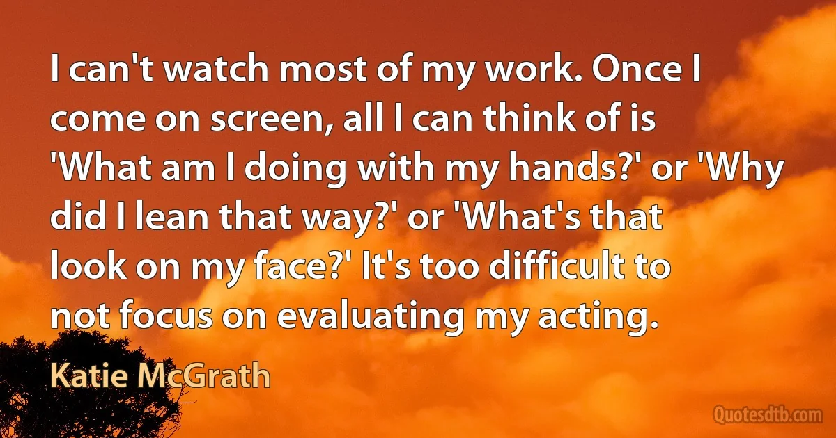 I can't watch most of my work. Once I come on screen, all I can think of is 'What am I doing with my hands?' or 'Why did I lean that way?' or 'What's that look on my face?' It's too difficult to not focus on evaluating my acting. (Katie McGrath)