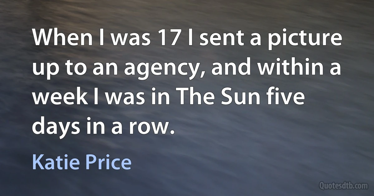 When I was 17 I sent a picture up to an agency, and within a week I was in The Sun five days in a row. (Katie Price)