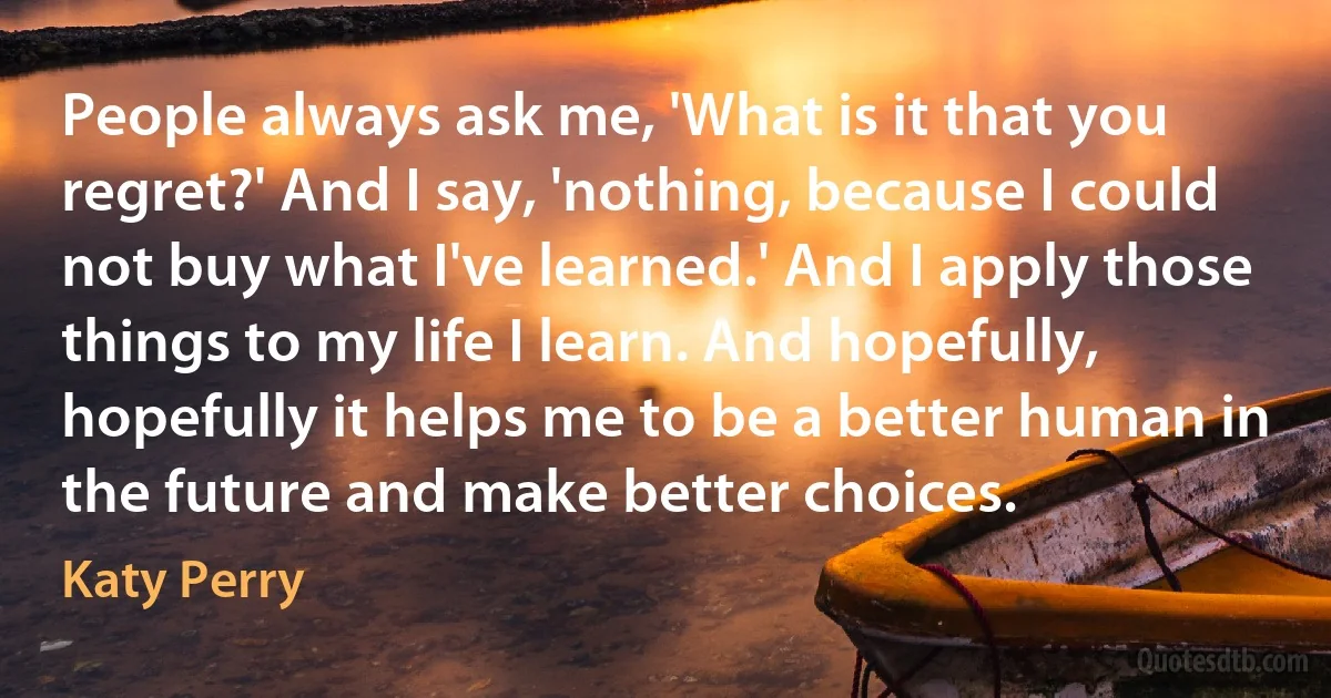 People always ask me, 'What is it that you regret?' And I say, 'nothing, because I could not buy what I've learned.' And I apply those things to my life I learn. And hopefully, hopefully it helps me to be a better human in the future and make better choices. (Katy Perry)