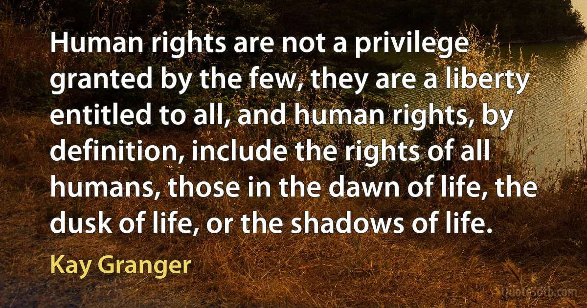 Human rights are not a privilege granted by the few, they are a liberty entitled to all, and human rights, by definition, include the rights of all humans, those in the dawn of life, the dusk of life, or the shadows of life. (Kay Granger)