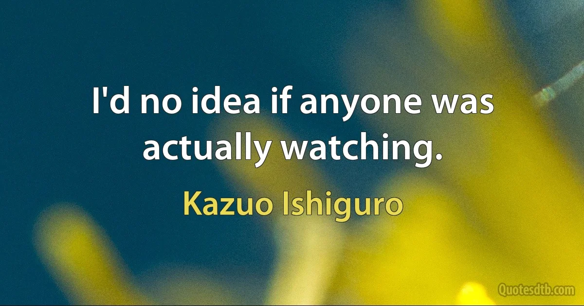 I'd no idea if anyone was actually watching. (Kazuo Ishiguro)