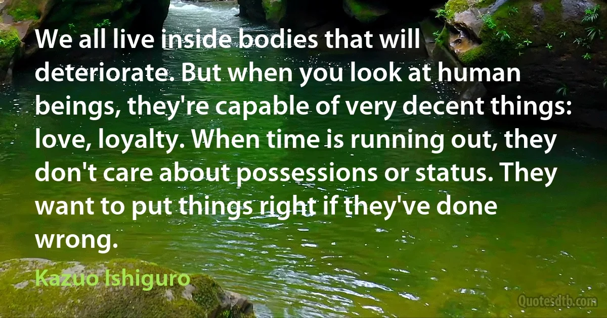 We all live inside bodies that will deteriorate. But when you look at human beings, they're capable of very decent things: love, loyalty. When time is running out, they don't care about possessions or status. They want to put things right if they've done wrong. (Kazuo Ishiguro)