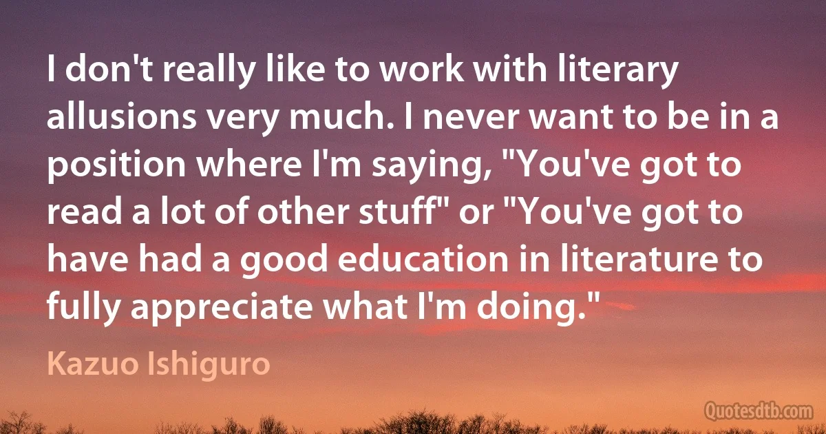 I don't really like to work with literary allusions very much. I never want to be in a position where I'm saying, "You've got to read a lot of other stuff" or "You've got to have had a good education in literature to fully appreciate what I'm doing." (Kazuo Ishiguro)