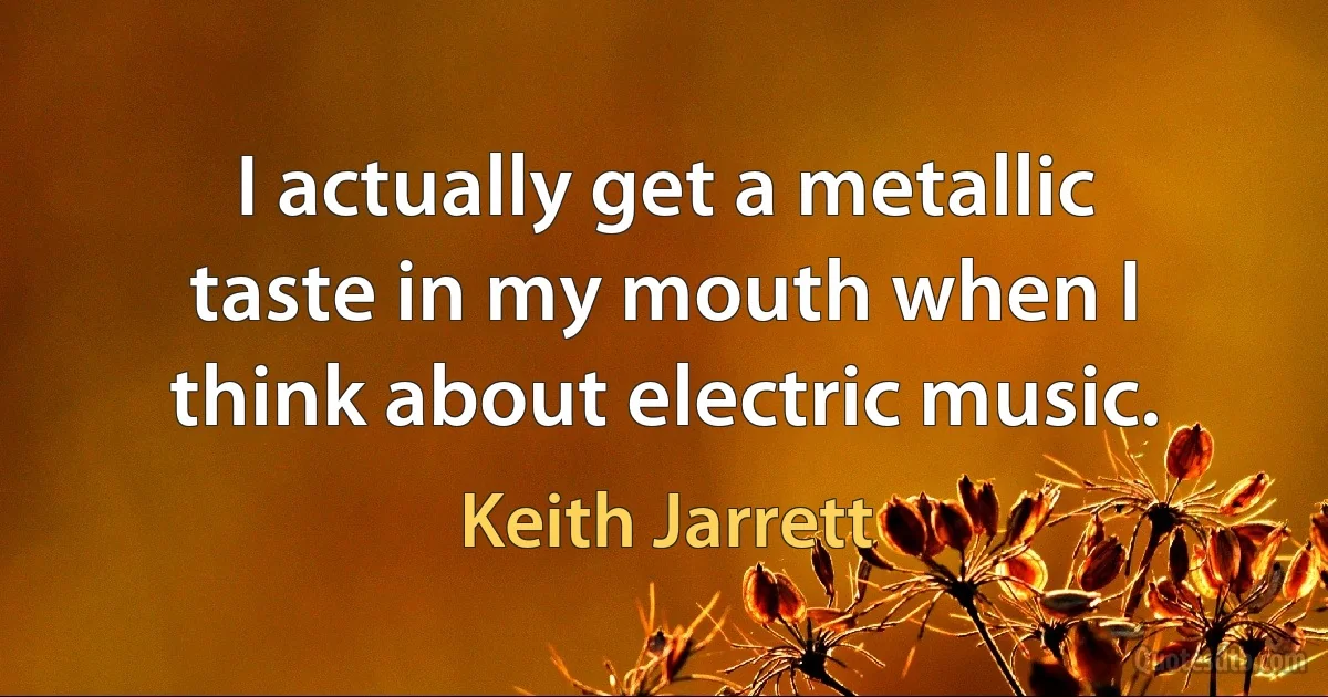 I actually get a metallic taste in my mouth when I think about electric music. (Keith Jarrett)