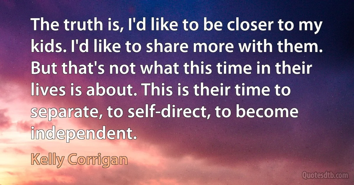 The truth is, I'd like to be closer to my kids. I'd like to share more with them. But that's not what this time in their lives is about. This is their time to separate, to self-direct, to become independent. (Kelly Corrigan)