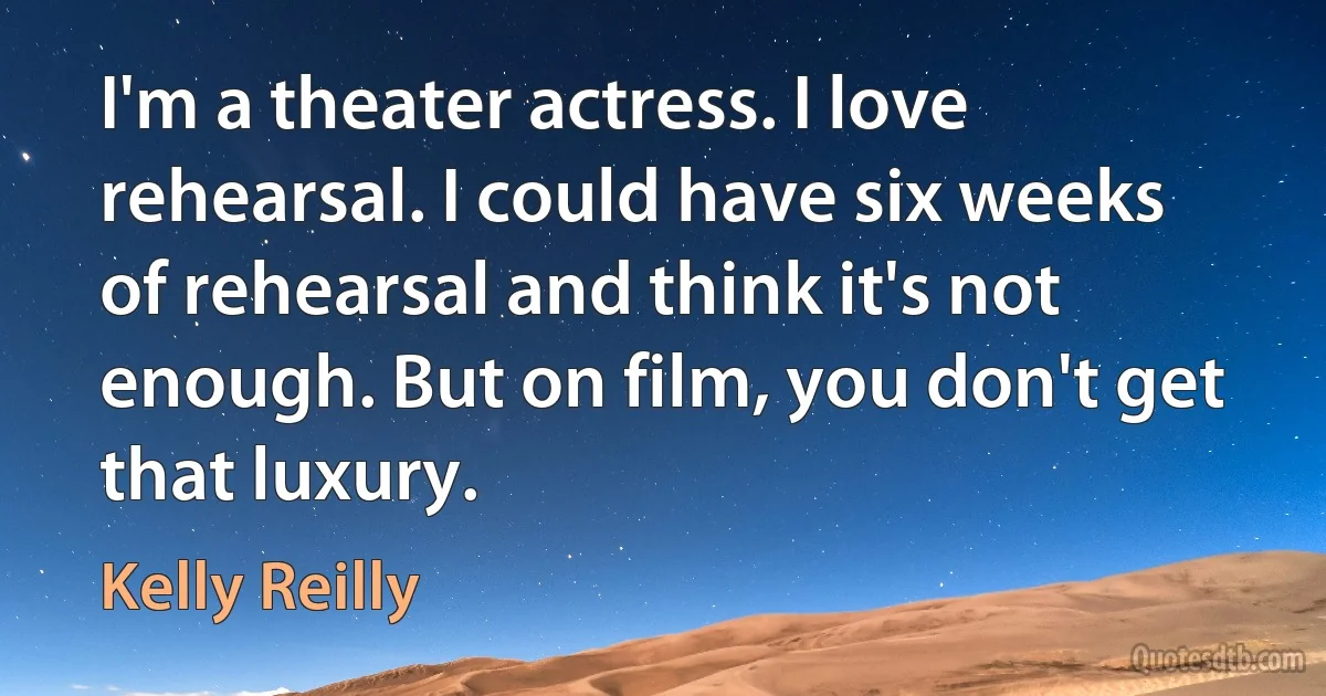 I'm a theater actress. I love rehearsal. I could have six weeks of rehearsal and think it's not enough. But on film, you don't get that luxury. (Kelly Reilly)