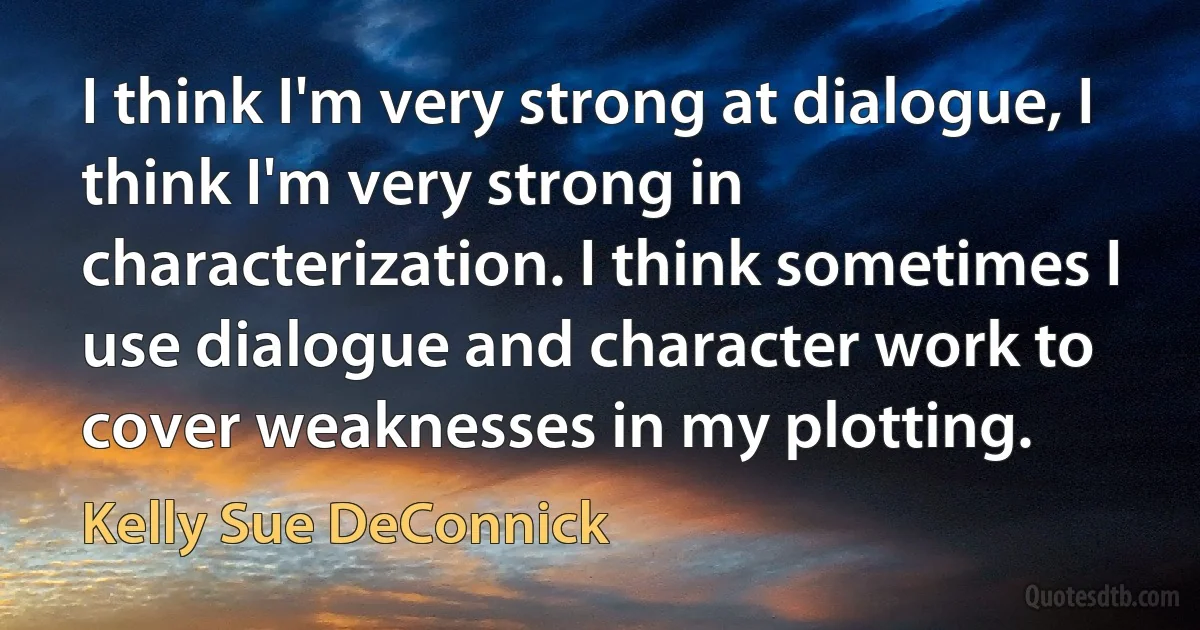 I think I'm very strong at dialogue, I think I'm very strong in characterization. I think sometimes I use dialogue and character work to cover weaknesses in my plotting. (Kelly Sue DeConnick)