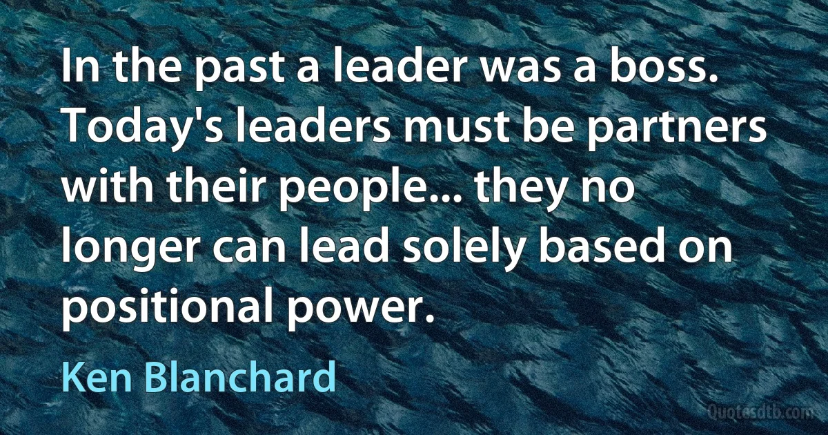 In the past a leader was a boss. Today's leaders must be partners with their people... they no longer can lead solely based on positional power. (Ken Blanchard)