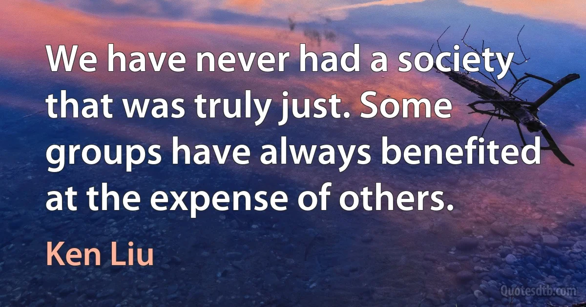 We have never had a society that was truly just. Some groups have always benefited at the expense of others. (Ken Liu)