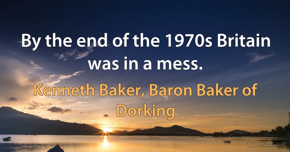 By the end of the 1970s Britain was in a mess. (Kenneth Baker, Baron Baker of Dorking)