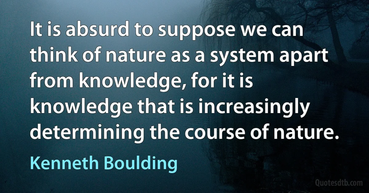 It is absurd to suppose we can think of nature as a system apart from knowledge, for it is knowledge that is increasingly determining the course of nature. (Kenneth Boulding)