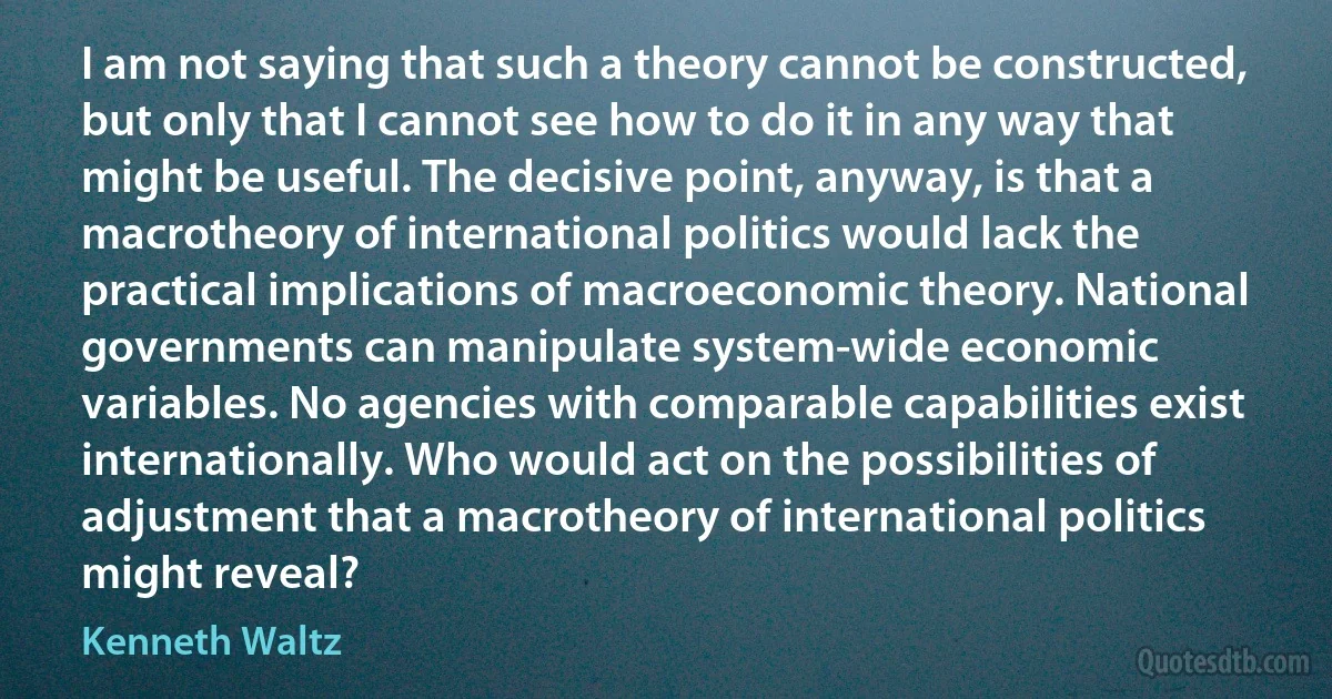 I am not saying that such a theory cannot be constructed, but only that I cannot see how to do it in any way that might be useful. The decisive point, anyway, is that a macrotheory of international politics would lack the practical implications of macroeconomic theory. National governments can manipulate system-wide economic variables. No agencies with comparable capabilities exist internationally. Who would act on the possibilities of adjustment that a macrotheory of international politics might reveal? (Kenneth Waltz)