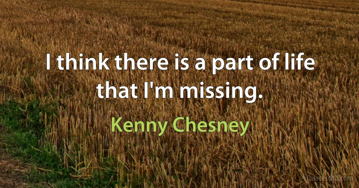 I think there is a part of life that I'm missing. (Kenny Chesney)