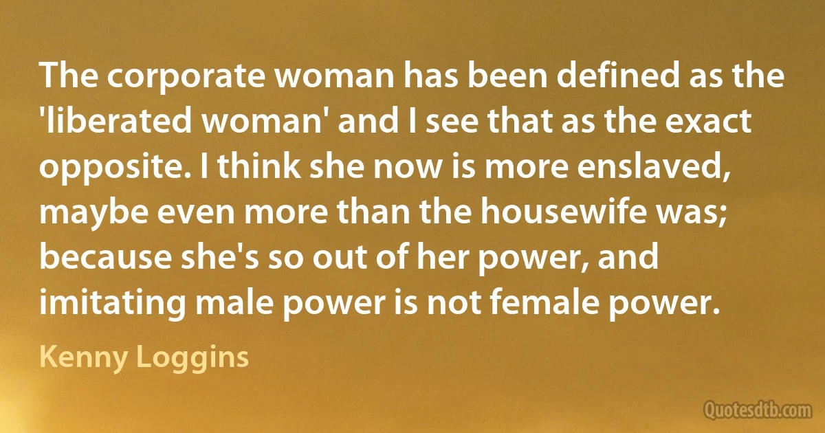 The corporate woman has been defined as the 'liberated woman' and I see that as the exact opposite. I think she now is more enslaved, maybe even more than the housewife was; because she's so out of her power, and imitating male power is not female power. (Kenny Loggins)