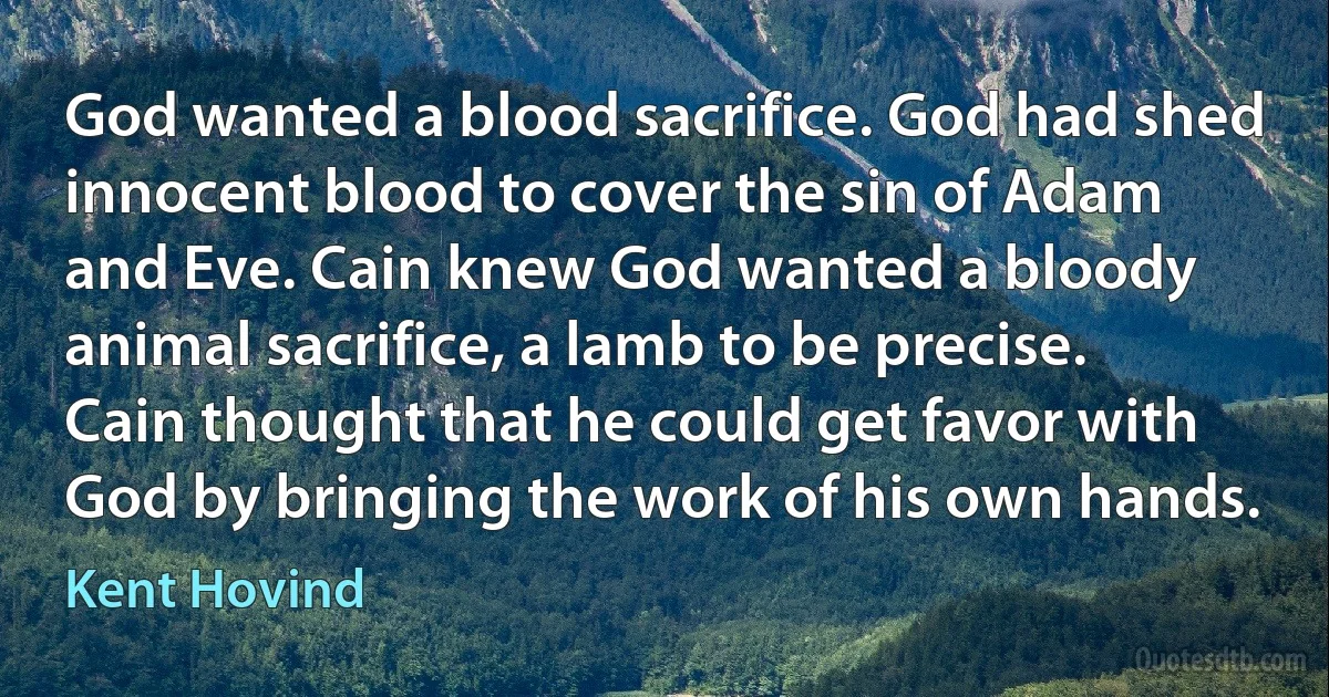 God wanted a blood sacrifice. God had shed innocent blood to cover the sin of Adam and Eve. Cain knew God wanted a bloody animal sacrifice, a lamb to be precise. Cain thought that he could get favor with God by bringing the work of his own hands. (Kent Hovind)