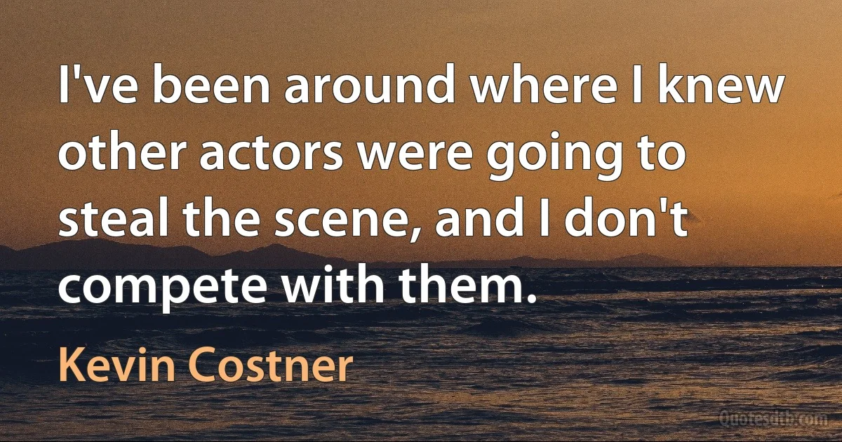 I've been around where I knew other actors were going to steal the scene, and I don't compete with them. (Kevin Costner)