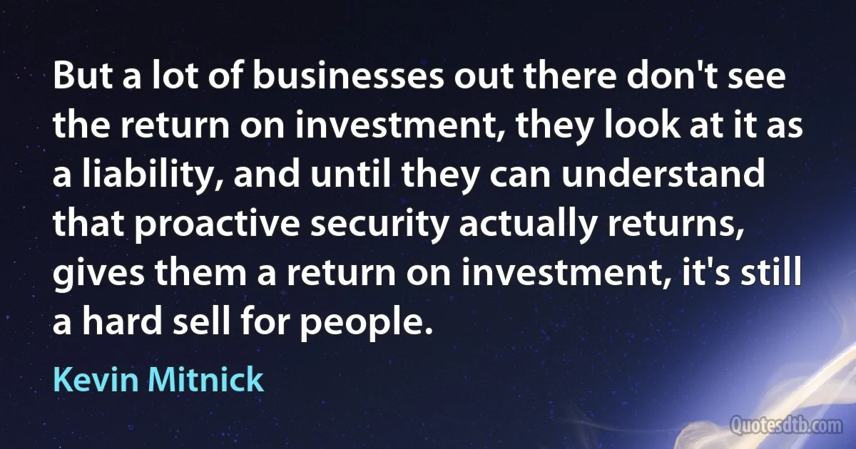 But a lot of businesses out there don't see the return on investment, they look at it as a liability, and until they can understand that proactive security actually returns, gives them a return on investment, it's still a hard sell for people. (Kevin Mitnick)