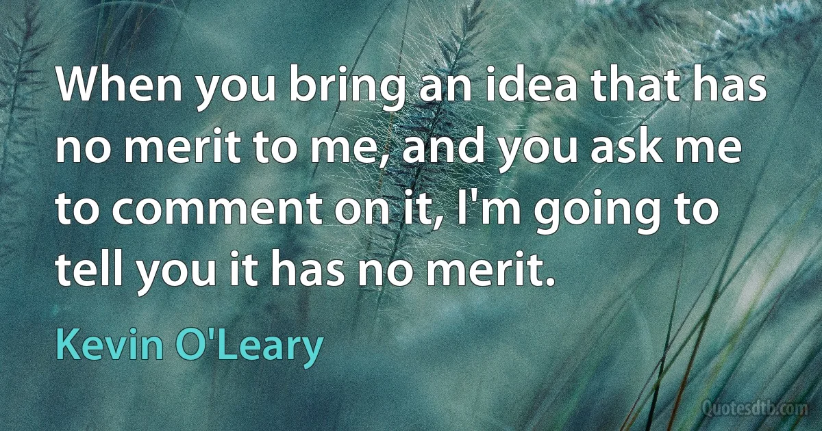 When you bring an idea that has no merit to me, and you ask me to comment on it, I'm going to tell you it has no merit. (Kevin O'Leary)