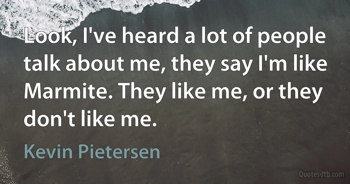 Look, I've heard a lot of people talk about me, they say I'm like Marmite. They like me, or they don't like me. (Kevin Pietersen)