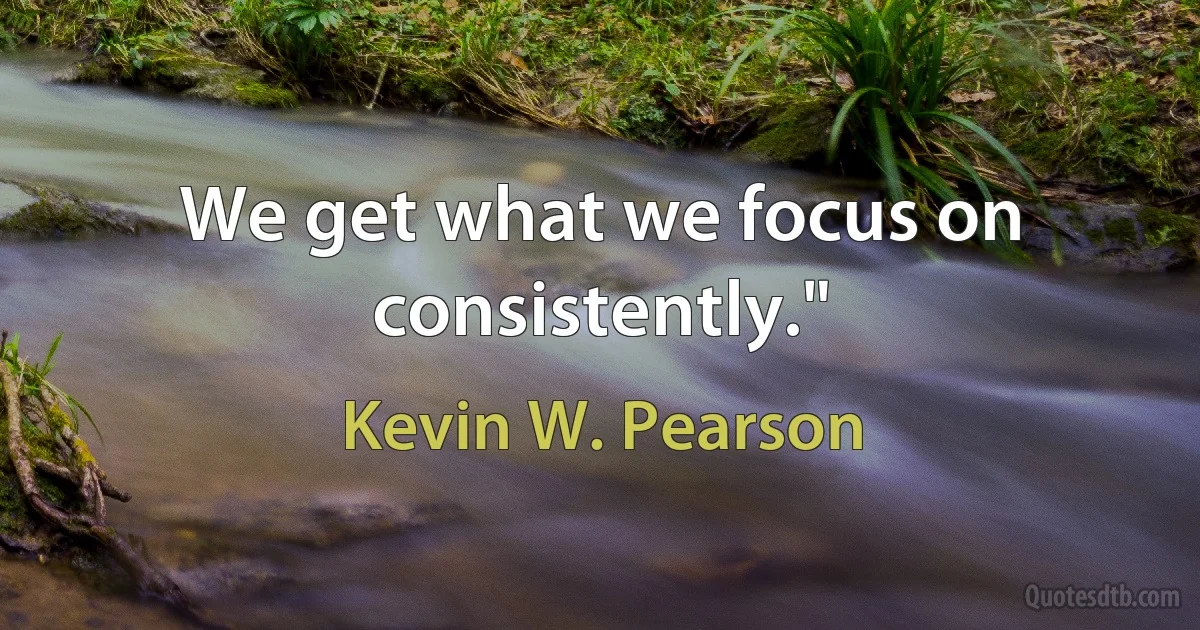 We get what we focus on consistently." (Kevin W. Pearson)