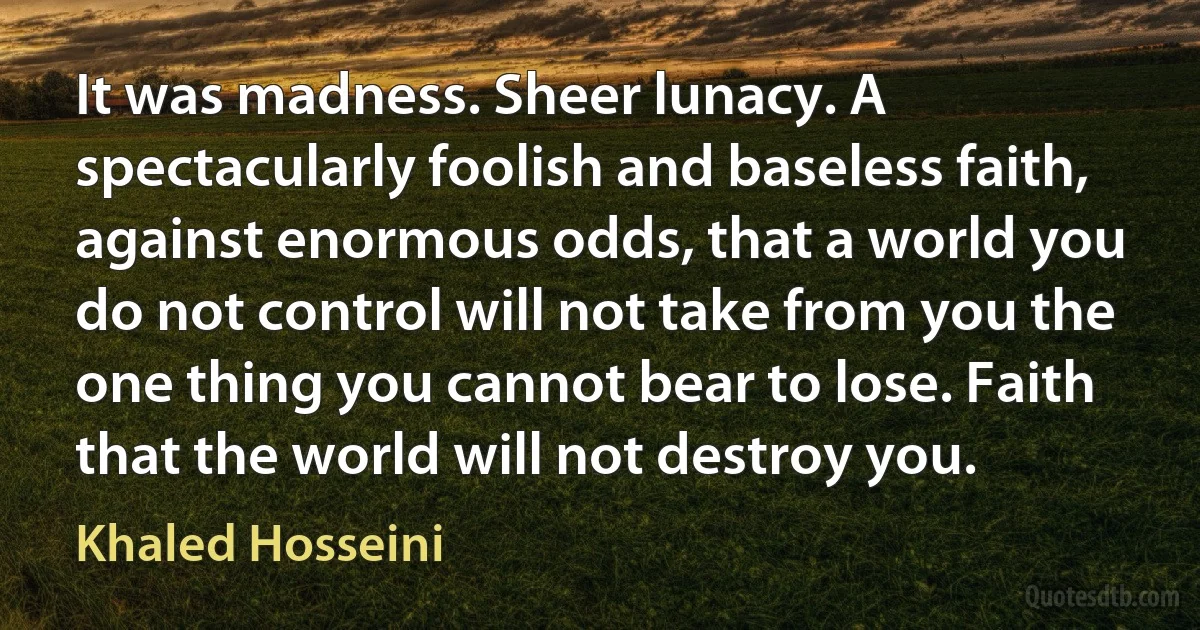 It was madness. Sheer lunacy. A spectacularly foolish and baseless faith, against enormous odds, that a world you do not control will not take from you the one thing you cannot bear to lose. Faith that the world will not destroy you. (Khaled Hosseini)