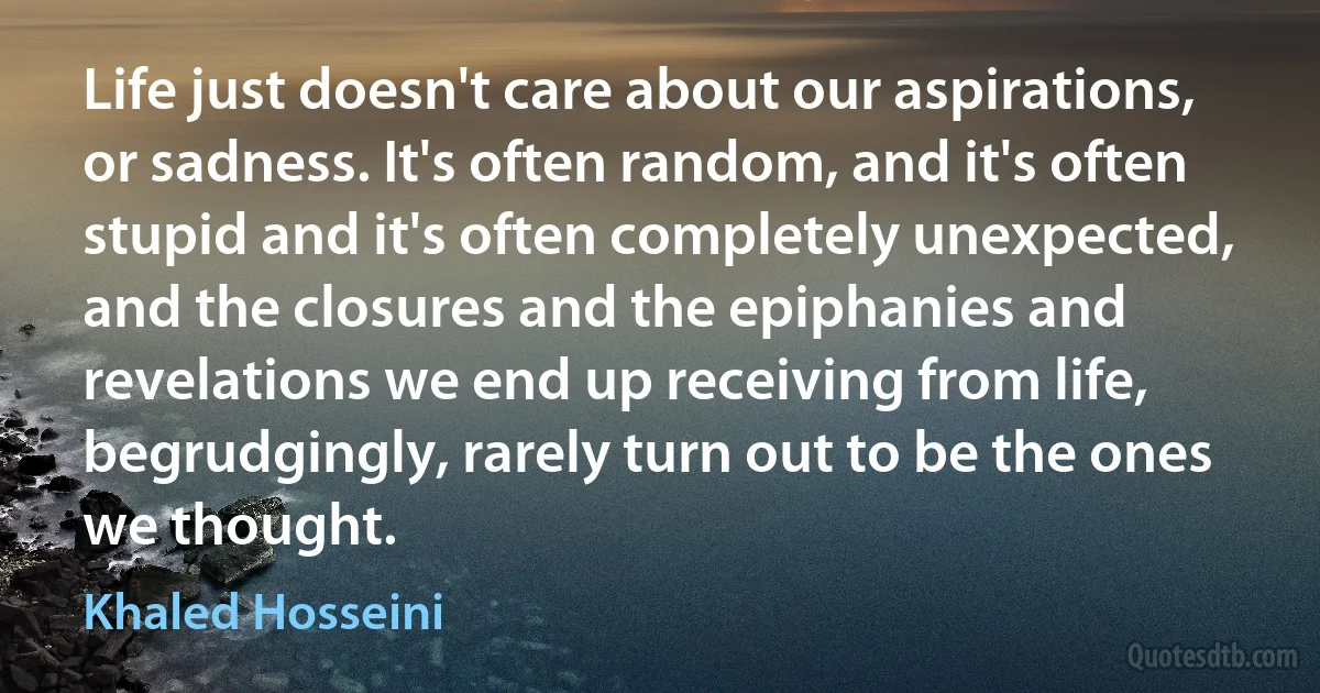 Life just doesn't care about our aspirations, or sadness. It's often random, and it's often stupid and it's often completely unexpected, and the closures and the epiphanies and revelations we end up receiving from life, begrudgingly, rarely turn out to be the ones we thought. (Khaled Hosseini)