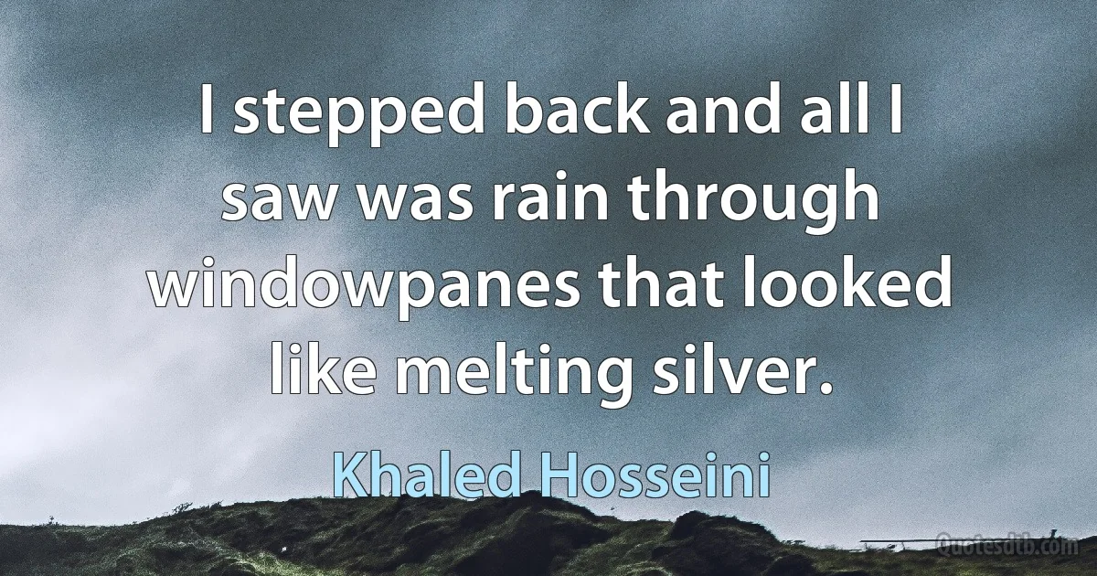 I stepped back and all I saw was rain through windowpanes that looked like melting silver. (Khaled Hosseini)