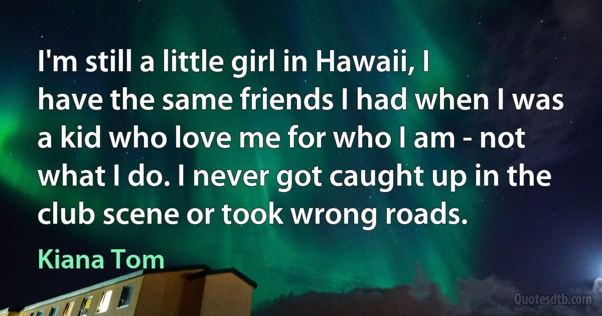 I'm still a little girl in Hawaii, I have the same friends I had when I was a kid who love me for who I am - not what I do. I never got caught up in the club scene or took wrong roads. (Kiana Tom)