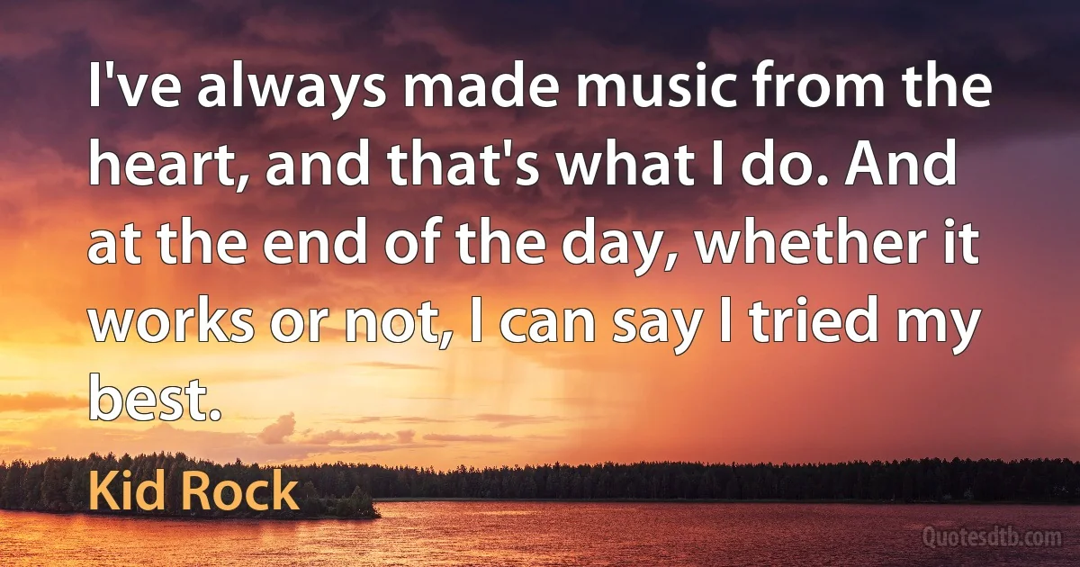 I've always made music from the heart, and that's what I do. And at the end of the day, whether it works or not, I can say I tried my best. (Kid Rock)