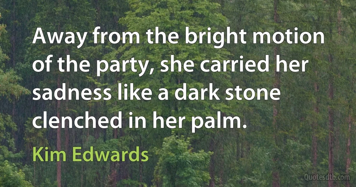 Away from the bright motion of the party, she carried her sadness like a dark stone clenched in her palm. (Kim Edwards)