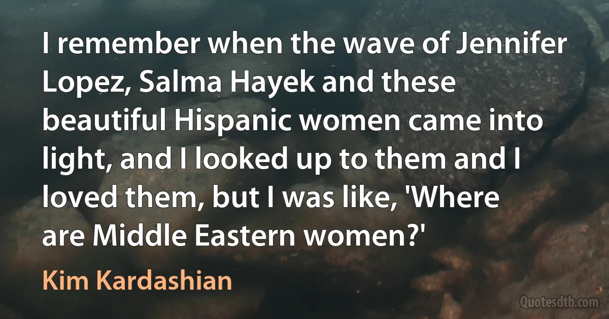 I remember when the wave of Jennifer Lopez, Salma Hayek and these beautiful Hispanic women came into light, and I looked up to them and I loved them, but I was like, 'Where are Middle Eastern women?' (Kim Kardashian)