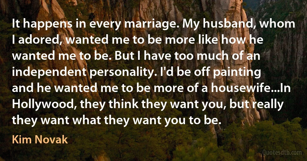 It happens in every marriage. My husband, whom I adored, wanted me to be more like how he wanted me to be. But I have too much of an independent personality. I'd be off painting and he wanted me to be more of a housewife...In Hollywood, they think they want you, but really they want what they want you to be. (Kim Novak)