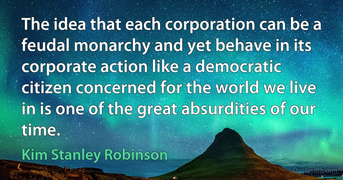 The idea that each corporation can be a feudal monarchy and yet behave in its corporate action like a democratic citizen concerned for the world we live in is one of the great absurdities of our time. (Kim Stanley Robinson)