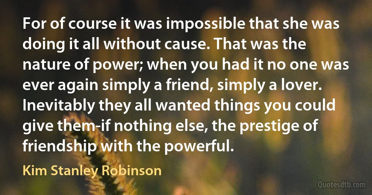 For of course it was impossible that she was doing it all without cause. That was the nature of power; when you had it no one was ever again simply a friend, simply a lover. Inevitably they all wanted things you could give them-if nothing else, the prestige of friendship with the powerful. (Kim Stanley Robinson)