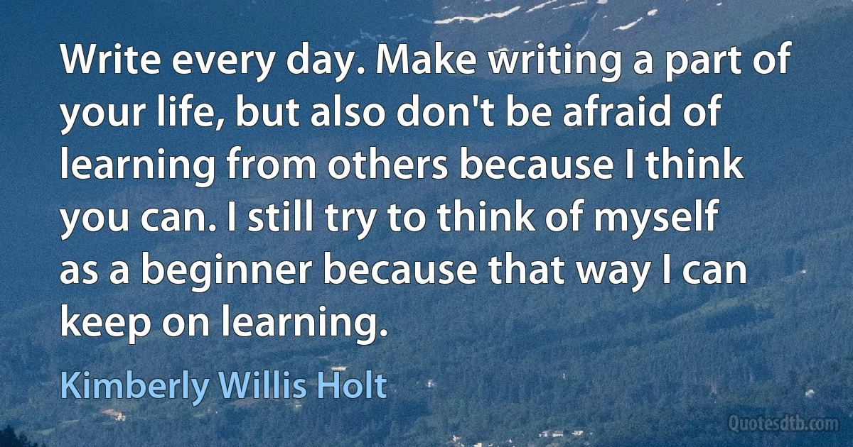 Write every day. Make writing a part of your life, but also don't be afraid of learning from others because I think you can. I still try to think of myself as a beginner because that way I can keep on learning. (Kimberly Willis Holt)