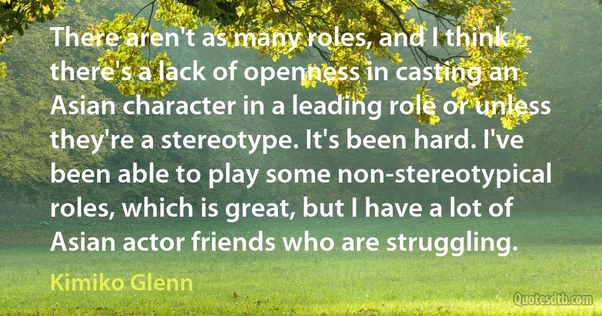 There aren't as many roles, and I think there's a lack of openness in casting an Asian character in a leading role or unless they're a stereotype. It's been hard. I've been able to play some non-stereotypical roles, which is great, but I have a lot of Asian actor friends who are struggling. (Kimiko Glenn)