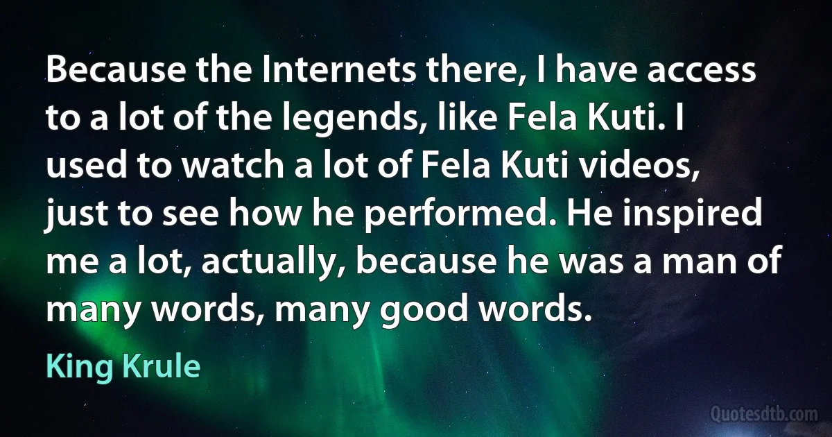 Because the Internets there, I have access to a lot of the legends, like Fela Kuti. I used to watch a lot of Fela Kuti videos, just to see how he performed. He inspired me a lot, actually, because he was a man of many words, many good words. (King Krule)