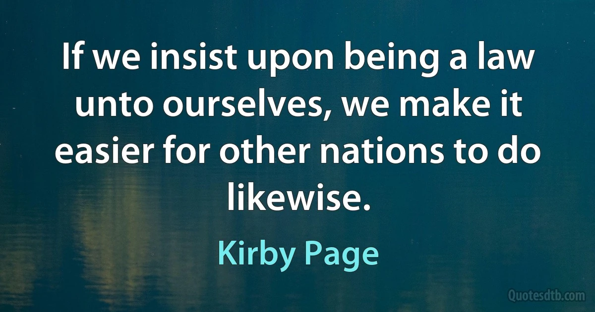 If we insist upon being a law unto ourselves, we make it easier for other nations to do likewise. (Kirby Page)