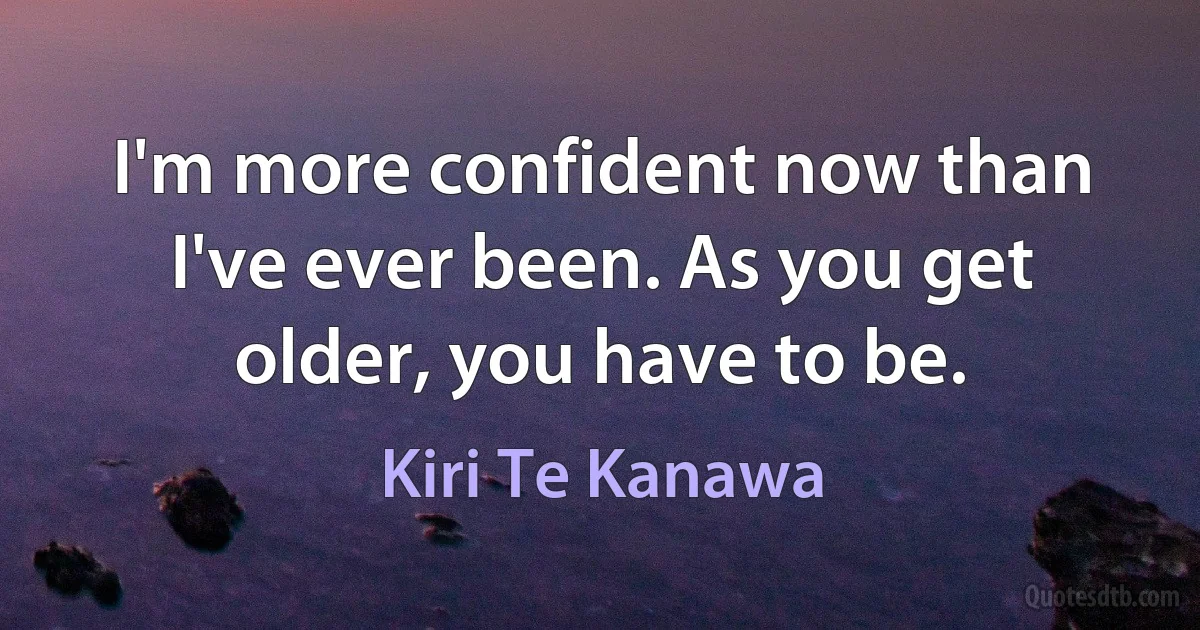 I'm more confident now than I've ever been. As you get older, you have to be. (Kiri Te Kanawa)