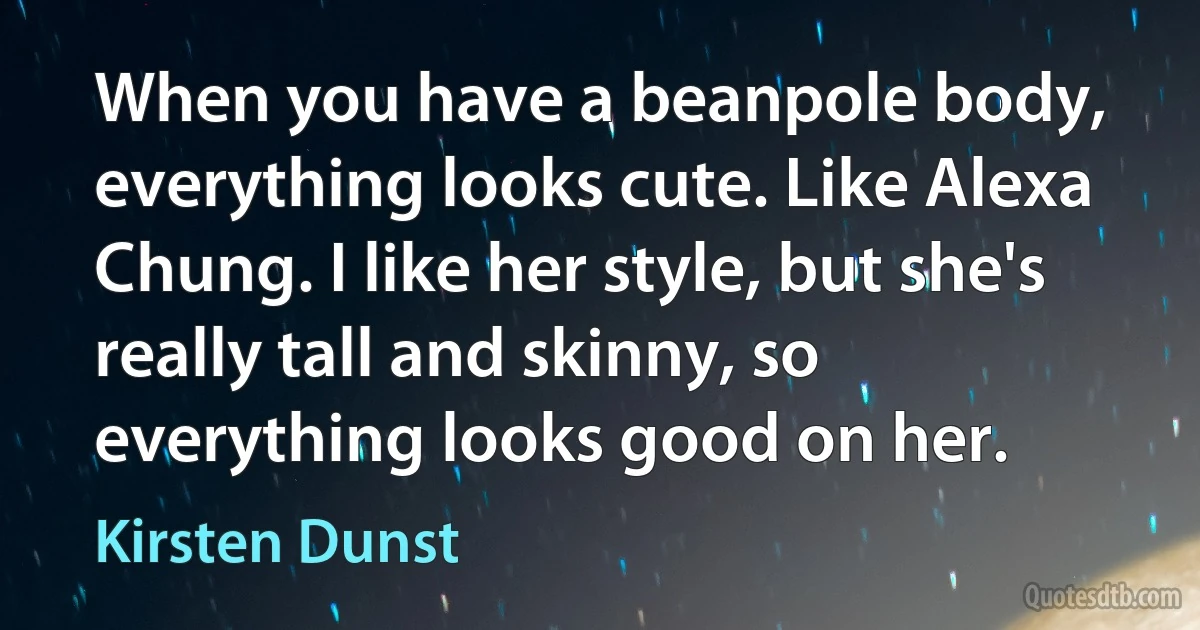 When you have a beanpole body, everything looks cute. Like Alexa Chung. I like her style, but she's really tall and skinny, so everything looks good on her. (Kirsten Dunst)