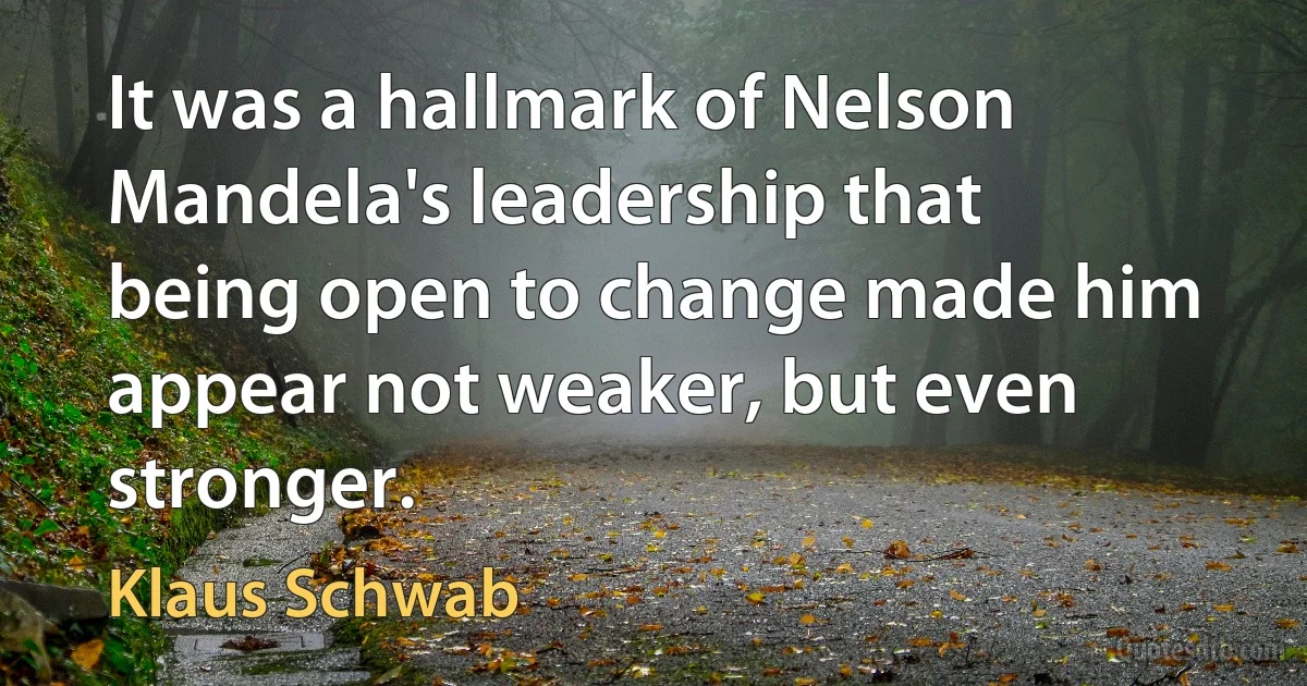 It was a hallmark of Nelson Mandela's leadership that being open to change made him appear not weaker, but even stronger. (Klaus Schwab)