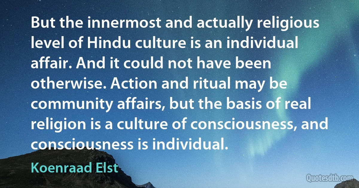 But the innermost and actually religious level of Hindu culture is an individual affair. And it could not have been otherwise. Action and ritual may be community affairs, but the basis of real religion is a culture of consciousness, and consciousness is individual. (Koenraad Elst)